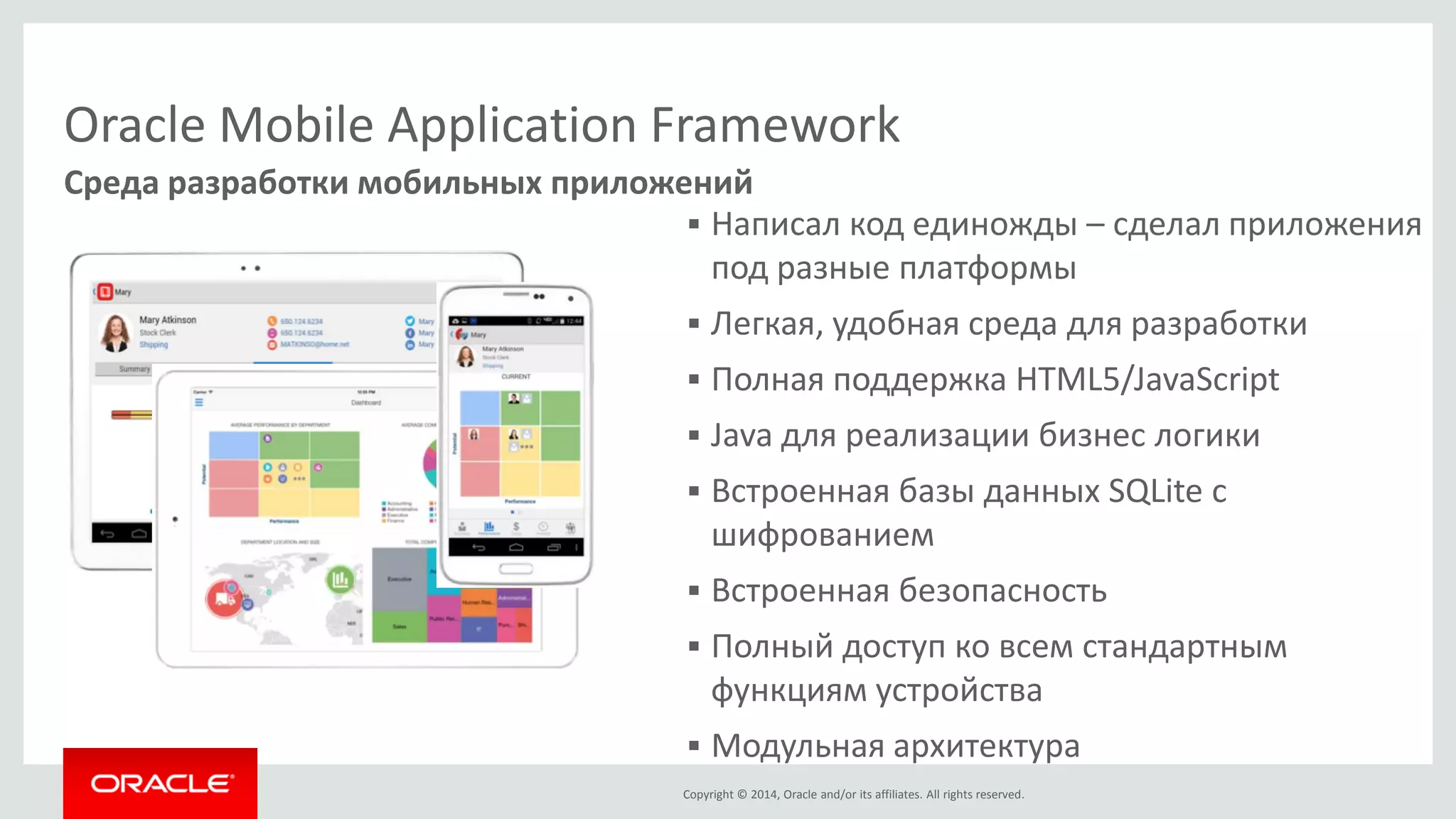Copyright © 2014, Oracle and/or its affiliates. All rights reserved. 
Среда разработки мобильных приложений 
Oracle Mobile Application Framework 
Написал код единожды – сделал приложения под разные платформы 
Легкая, удобная среда для разработки 
Полная поддержка HTML5/JavaScript 
Java для реализации бизнес логики 
Встроенная базы данных SQLite с шифрованием 
Встроенная безопасность 
Полный доступ ко всем стандартным функциям устройства 
Модульная архитектура  