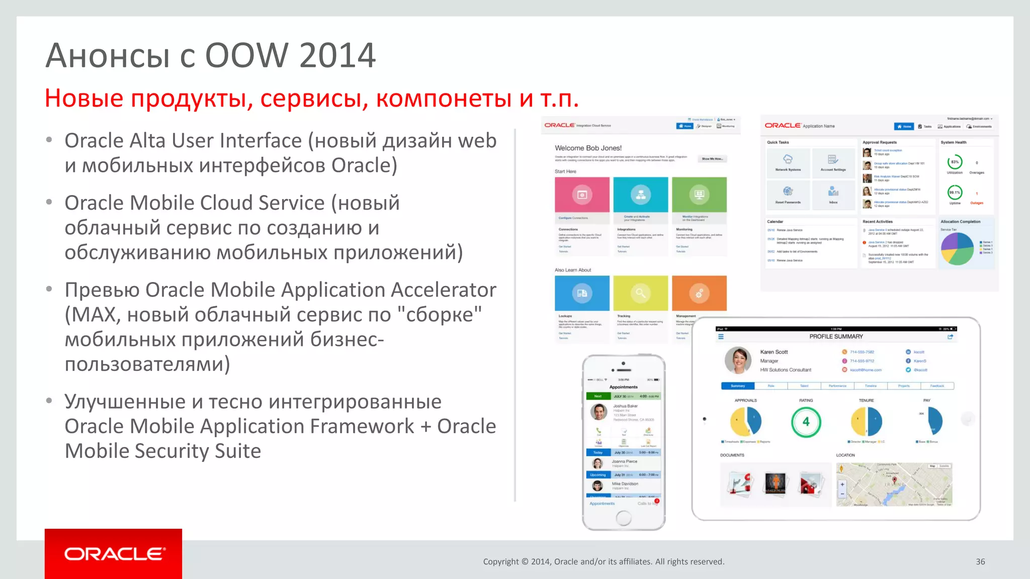 Copyright © 2014, Oracle and/or its affiliates. All rights reserved. 
•Oracle Alta User Interface (новый дизайн web и мобильных интерфейсов Oracle) 
•Oracle Mobile Cloud Service (новый облачный сервис по созданию и обслуживанию мобильных приложений) 
•Превью Oracle Mobile Application Accelerator (MAX, новый облачный сервис по "сборке" мобильных приложений бизнес- пользователями) 
•Улучшенные и тесно интегрированные Oracle Mobile Application Framework + Oracle Mobile Security Suite 
36 
Анонсы с OOW 2014 
Новые продукты, сервисы, компонеты и т.п.  