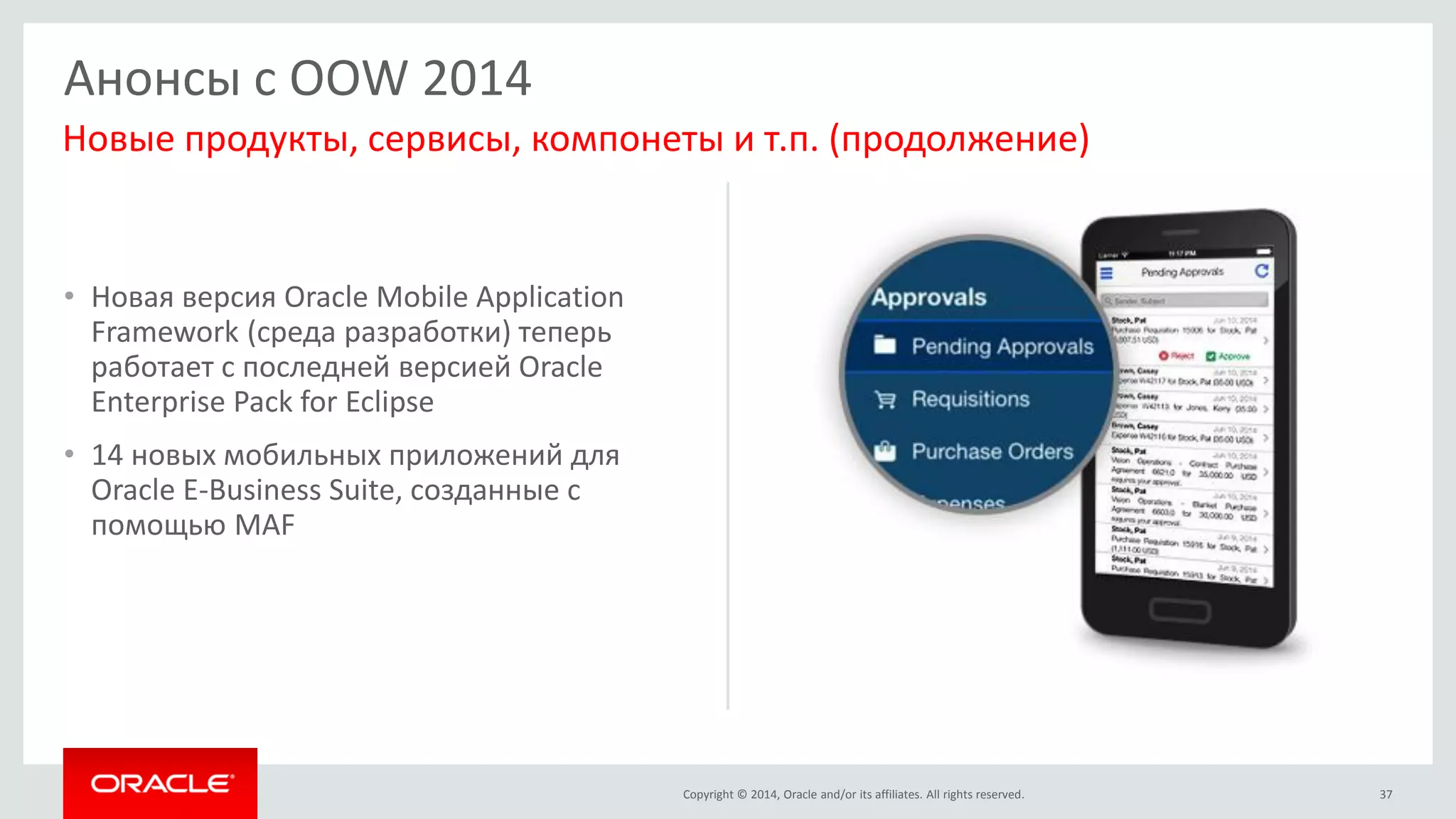 Copyright © 2014, Oracle and/or its affiliates. All rights reserved. 
•Новая версия Oracle Mobile Application Framework (среда разработки) теперь работает с последней версией Oracle Enterprise Pack for Eclipse 
•14 новых мобильных приложений для Oracle E-Business Suite, созданные с помощью MAF 
37 
Анонсы с OOW 2014 
Новые продукты, сервисы, компонеты и т.п. (продолжение)  