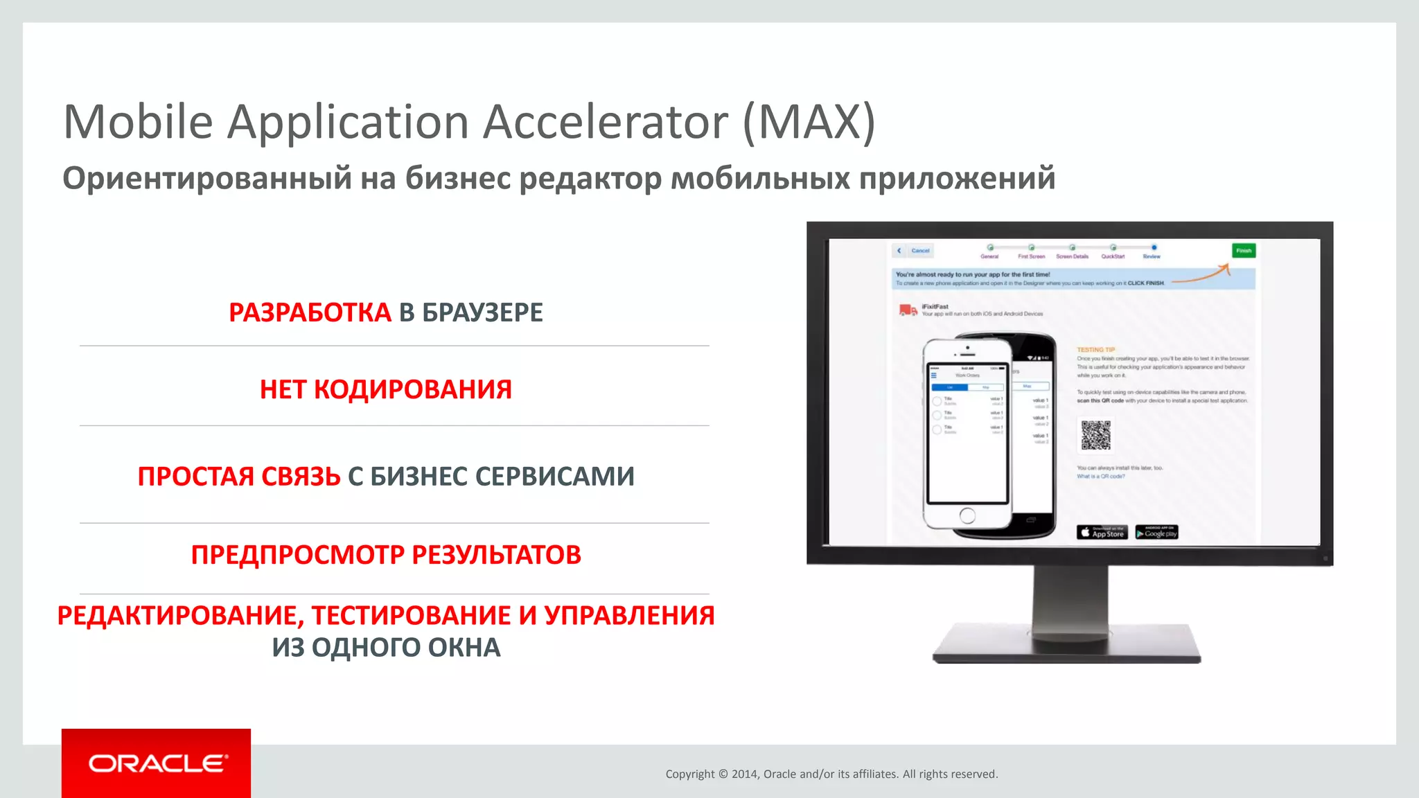 Copyright © 2014, Oracle and/or its affiliates. All rights reserved. 
Mobile Application Accelerator (MAX) 
Ориентированный на бизнес редактор мобильных приложений 
НЕТ КОДИРОВАНИЯ 
ПРЕДПРОСМОТР РЕЗУЛЬТАТОВ 
РАЗРАБОТКА В БРАУЗЕРЕ 
ПРОСТАЯ СВЯЗЬ С БИЗНЕС СЕРВИСАМИ 
РЕДАКТИРОВАНИЕ, ТЕСТИРОВАНИЕ И УПРАВЛЕНИЯ ИЗ ОДНОГО ОКНА  
