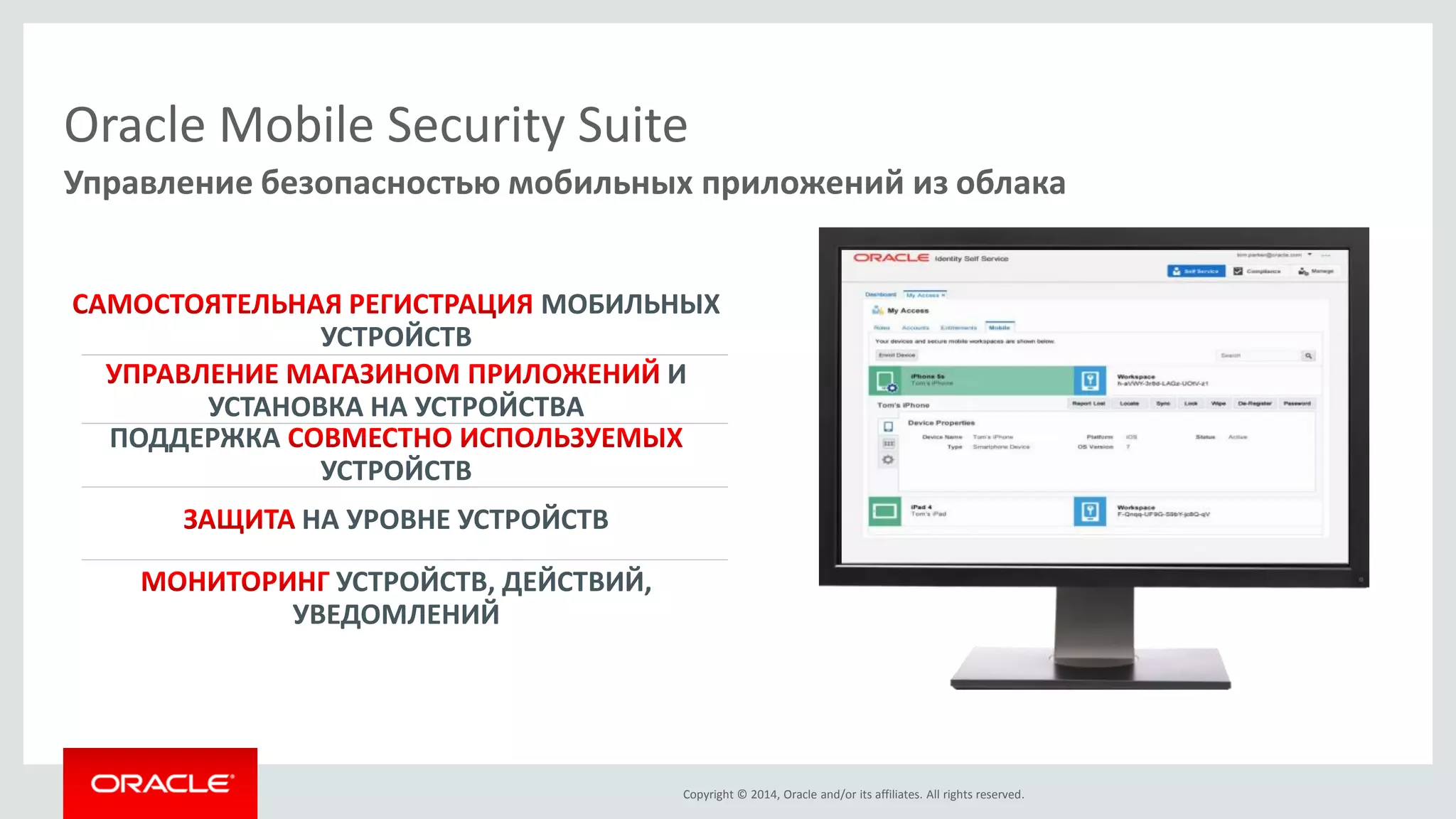 Copyright © 2014, Oracle and/or its affiliates. All rights reserved. 
Oracle Mobile Security Suite И УСТАНОВКА НА УСТРОЙСТВА НА УРОВНЕ УСТРОЙСТВ МОБИЛЬНЫХ УСТРОЙСТВ 
ПОДДЕРЖКА УСТРОЙСТВУСТРОЙСТВ, ДЕЙСТВИЙ, УВЕДОМЛЕНИЙ 
Управление безопасностью мобильных приложений из облака  