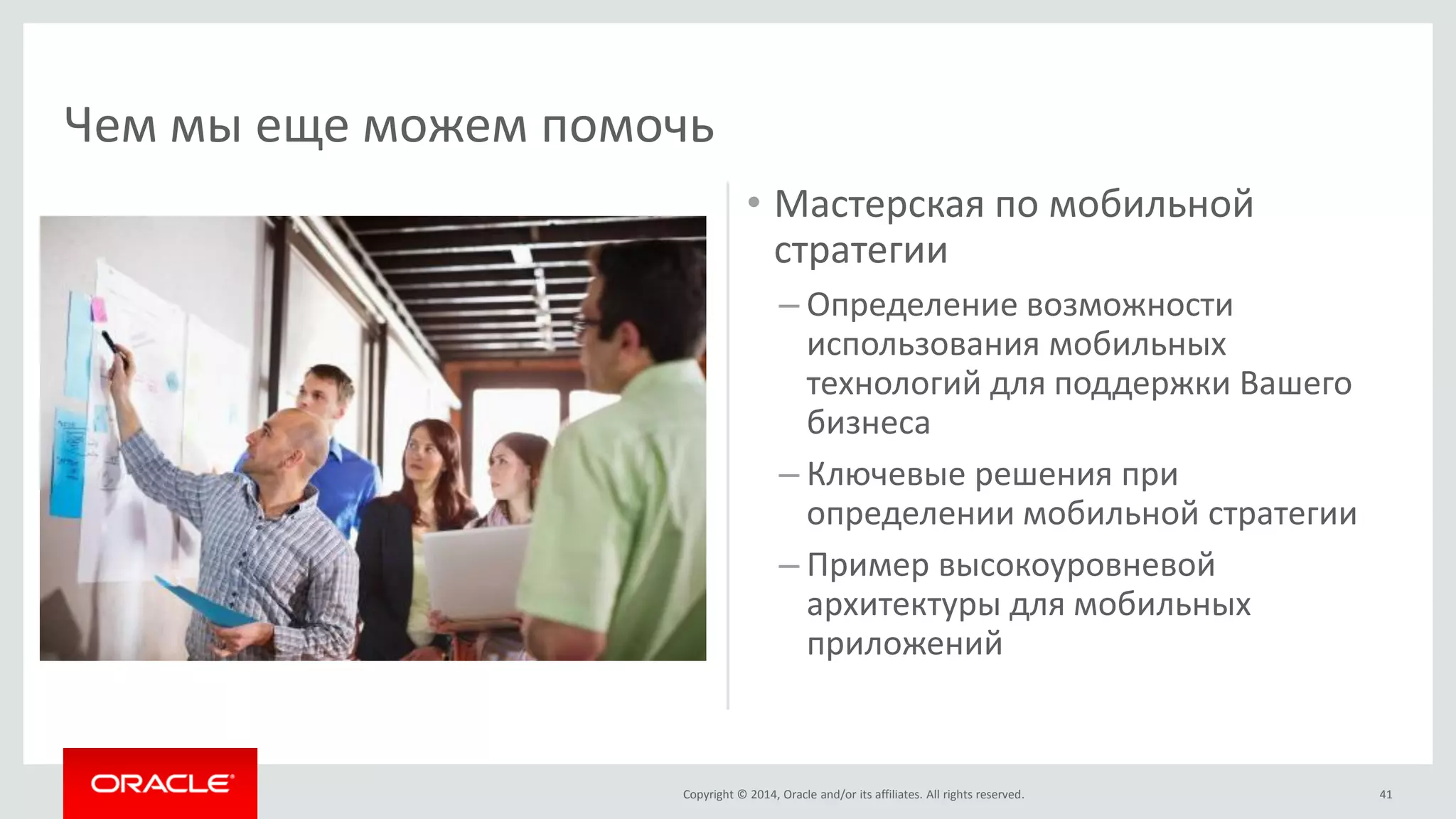Copyright © 2014, Oracle and/or its affiliates. All rights reserved. 
•Мастерская по мобильной стратегии 
–Определение возможности использования мобильных технологий для поддержки Вашего бизнеса 
–Ключевые решения при определении мобильной стратегии 
–Пример высокоуровневой архитектуры для мобильных приложений 
41 
Чем мы еще можем помочь  