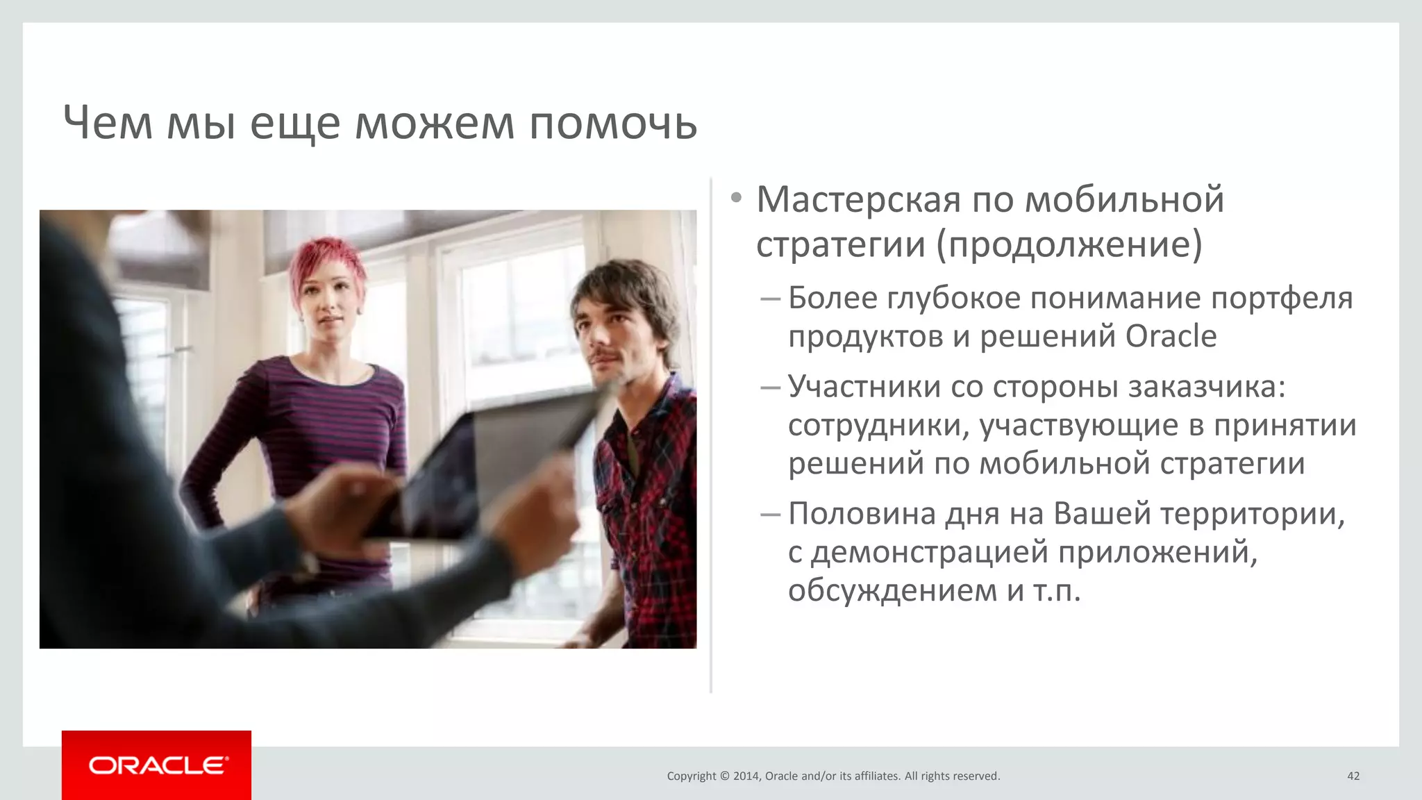 Copyright © 2014, Oracle and/or its affiliates. All rights reserved. 
•Мастерская по мобильной стратегии (продолжение) 
–Более глубокое понимание портфеля продуктов и решений Oracle 
–Участники со стороны заказчика: сотрудники, участвующие в принятии решений по мобильной стратегии 
–Половина дня на Вашей территории, с демонстрацией приложений, обсуждением и т.п. 
42 
Чем мы еще можем помочь  