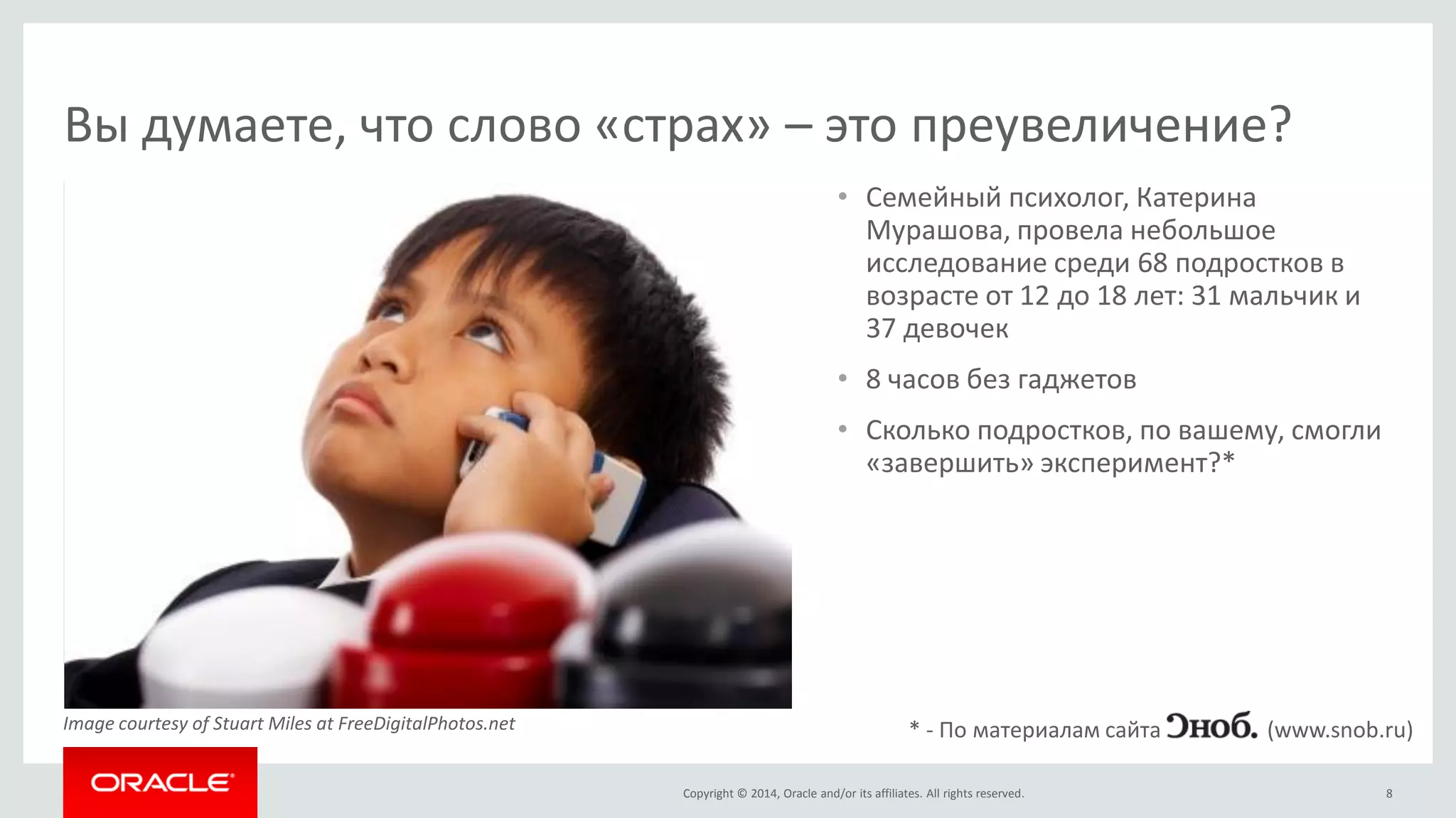 Copyright © 2014, Oracle and/or its affiliates. All rights reserved. 
•Семейный психолог, Катерина Мурашова, провела небольшое исследование среди 68 подростков в возрасте от 12 до 18 лет: 31 мальчик и 37 девочек 
•8 часов без гаджетов 
•Сколько подростков, по вашему, смогли «завершить» эксперимент?* 
8 
Вы думаете, что слово «страх» – это преувеличение? 
* - По материалам сайта (www.snob.ru) 
Image courtesy of Stuart Miles at FreeDigitalPhotos.net  