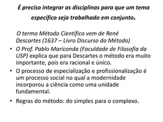 É preciso integrar as disciplinas para que um tema
        específico seja trabalhado em conjunto.

  O termo Método Científico vem de René
  Descartes (1637 – Livro Discurso do Método)
• O Prof. Pablo Mariconda (Faculdade de Filosofia da
  USP) explica que para Descartes o método era muito
  importante, pois era racional e único.
• O processo de especialização e profissionalização é
  um processo social no qual a modernidade
  incorporou a ciência como uma unidade
  fundamental.
• Regras do método: do simples para o complexo.
 