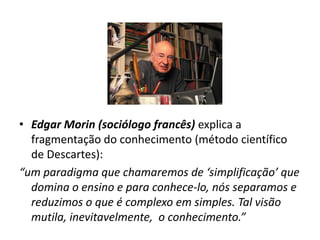 • Edgar Morin (sociólogo francês) explica a
  fragmentação do conhecimento (método científico
  de Descartes):
“um paradigma que chamaremos de ‘simplificação’ que
  domina o ensino e para conhece-lo, nós separamos e
  reduzimos o que é complexo em simples. Tal visão
  mutila, inevitavelmente, o conhecimento.”
 