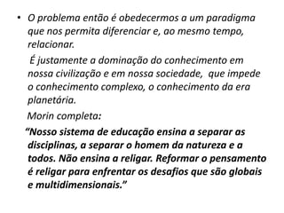 • O problema então é obedecermos a um paradigma
   que nos permita diferenciar e, ao mesmo tempo,
   relacionar.
    É justamente a dominação do conhecimento em
   nossa civilização e em nossa sociedade, que impede
   o conhecimento complexo, o conhecimento da era
   planetária.
   Morin completa:
  “Nosso sistema de educação ensina a separar as
   disciplinas, a separar o homem da natureza e a
   todos. Não ensina a religar. Reformar o pensamento
   é religar para enfrentar os desafios que são globais
   e multidimensionais.”
 