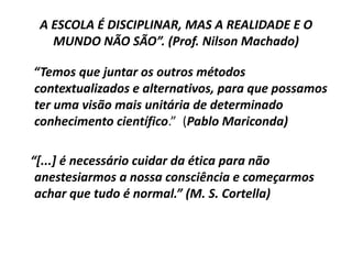 A ESCOLA É DISCIPLINAR, MAS A REALIDADE E O
   MUNDO NÃO SÃO”. (Prof. Nilson Machado)

“Temos que juntar os outros métodos
contextualizados e alternativos, para que possamos
ter uma visão mais unitária de determinado
conhecimento científico.” (Pablo Mariconda)

“*...+ é necessário cuidar da ética para não
 anestesiarmos a nossa consciência e começarmos
 achar que tudo é normal.” (M. S. Cortella)
 