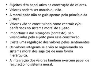 • Sujeitos têm papel ativo na construção de valores.
• Valores podem ser morais ou não.
• A moralidade não se guia apenas pelo princípio da
  justiça.
• Valores vão se constituindo como centrais e/ou
  periféricos no sistema moral do sujeito.
• Importância das situações (contexto) são
  vivenciadas pelo sujeito para essa construção.
• Existe uma regulação dos valores pelos sentimentos.
• Os valores integram-se e vão se organizando no
  sistema moral dos sujeitos de uma forma
  hierárquica.
• A integração dos valores também exercem papel de
  regulação no sistema moral.
 
