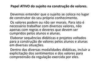 Papel ATIVO do sujeito na construção de valores.

Devemos entender que o sujeito se coloca no lugar
de construtor do seu próprio conhecimento.
Os valores podem ou não ser morais. Para isto é
necessário trabalhar com diversos valores, não
apenas com regras e deveres que devem ser
cumpridos pelos alunos e alunas.
Elaborar sequências didáticas e projetos voltados
para a construção de valores pelos alunos e alunas
em diversas situações.
Dentro das diversas modalidades didáticas, incluir a
explicitação dos sentimentos e dos valores para
compreensão da regulação exercida por eles.
 
