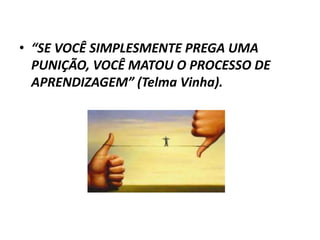 • “SE VOCÊ SIMPLESMENTE PREGA UMA
  PUNIÇÃO, VOCÊ MATOU O PROCESSO DE
  APRENDIZAGEM” (Telma Vinha).
 