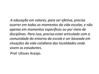 A educação em valores, para ser efetiva, precisa
ocorrer em todos os momentos da vida escolar, e não
apenas em momentos específicos ou por meio de
disciplinas. Para isso, precisa estar articulada com a
comunidade do entorno da escola e ser baseada em
situações da vida cotidiana das localidades onde
vivem os estudantes.
Prof. Ulisses Araújo.
 