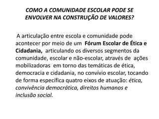 COMO A COMUNIDADE ESCOLAR PODE SE
   ENVOLVER NA CONSTRUÇÃO DE VALORES?

 A articulação entre escola e comunidade pode
acontecer por meio de um Fórum Escolar de Ética e
Cidadania, articulando os diversos segmentos da
comunidade, escolar e não-escolar, através de ações
mobilizadoras em torno das temáticas de ética,
democracia e cidadania, no convívio escolar, tocando
de forma específica quatro eixos de atuação: ética,
convivência democrática, direitos humanos e
inclusão social.
 