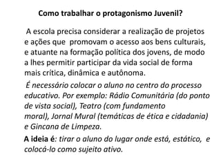Como trabalhar o protagonismo Juvenil?

 A escola precisa considerar a realização de projetos
e ações que promovam o acesso aos bens culturais,
e atuante na formação política dos jovens, de modo
a lhes permitir participar da vida social de forma
mais crítica, dinâmica e autônoma.
É necessário colocar o aluno no centro do processo
educativo. Por exemplo: Rádio Comunitária (do ponto
de vista social), Teatro (com fundamento
moral), Jornal Mural (temáticas de ética e cidadania)
e Gincana de Limpeza.
A ideia é: tirar o aluno do lugar onde está, estático, e
colocá-lo como sujeito ativo.
 