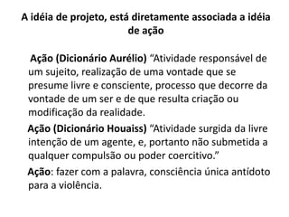 A idéia de projeto, está diretamente associada a idéia
                        de ação

  Ação (Dicionário Aurélio) “Atividade responsável de
 um sujeito, realização de uma vontade que se
 presume livre e consciente, processo que decorre da
 vontade de um ser e de que resulta criação ou
 modificação da realidade.
 Ação (Dicionário Houaiss) “Atividade surgida da livre
 intenção de um agente, e, portanto não submetida a
 qualquer compulsão ou poder coercitivo.”
 Ação: fazer com a palavra, consciência única antídoto
 para a violência.
 