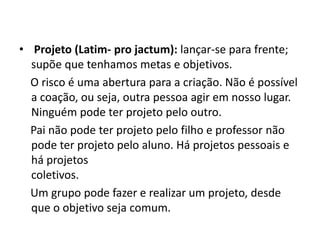• Projeto (Latim- pro jactum): lançar-se para frente;
  supõe que tenhamos metas e objetivos.
  O risco é uma abertura para a criação. Não é possível
  a coação, ou seja, outra pessoa agir em nosso lugar.
  Ninguém pode ter projeto pelo outro.
  Pai não pode ter projeto pelo filho e professor não
  pode ter projeto pelo aluno. Há projetos pessoais e
  há projetos
  coletivos.
  Um grupo pode fazer e realizar um projeto, desde
  que o objetivo seja comum.
 
