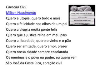 Coração Civil
Milton Nascimento
Quero a utopia, quero tudo e mais
Quero a felicidade nos olhos de um pai
Quero a alegria muita gente feliz
Quero que a justiça reine em meu país
Quero a liberdade, quero o vinho e o pão
Quero ser amizade, quero amor, prazer
Quero nossa cidade sempre ensolarada
Os meninos e o povo no poder, eu quero ver
São José da Costa Rica, coração civil
 