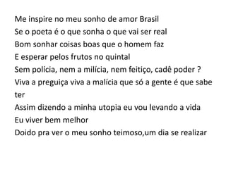 Me inspire no meu sonho de amor Brasil
Se o poeta é o que sonha o que vai ser real
Bom sonhar coisas boas que o homem faz
E esperar pelos frutos no quintal
Sem polícia, nem a milícia, nem feitiço, cadê poder ?
Viva a preguiça viva a malícia que só a gente é que sabe
ter
Assim dizendo a minha utopia eu vou levando a vida
Eu viver bem melhor
Doido pra ver o meu sonho teimoso,um dia se realizar
 