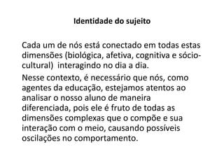 Identidade do sujeito

Cada um de nós está conectado em todas estas
dimensões (biológica, afetiva, cognitiva e sócio-
cultural) interagindo no dia a dia.
Nesse contexto, é necessário que nós, como
agentes da educação, estejamos atentos ao
analisar o nosso aluno de maneira
diferenciada, pois ele é fruto de todas as
dimensões complexas que o compõe e sua
interação com o meio, causando possíveis
oscilações no comportamento.
 