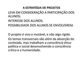 A ESTRATÉGIA DE PROJETOS
LEVA EM CONSIDERAÇÃO A PARTICIPAÇÃO DOS
ALUNOS;
INTERESSE DOS ALUNOS;
POSSIBILIDADE DOS ALUNOS SE ENVOLVEREM.

O projeto é vivo e mutável, e não algo rígido.
Os temas transversais vão além da absorção do
conteúdo, mas trabalham a consciência ética-
política e social desenvolvendo a consciência
crítica e a humanidade.
 