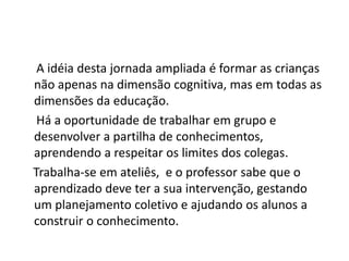 A idéia desta jornada ampliada é formar as crianças
não apenas na dimensão cognitiva, mas em todas as
dimensões da educação.
 Há a oportunidade de trabalhar em grupo e
desenvolver a partilha de conhecimentos,
aprendendo a respeitar os limites dos colegas.
Trabalha-se em ateliês, e o professor sabe que o
aprendizado deve ter a sua intervenção, gestando
um planejamento coletivo e ajudando os alunos a
construir o conhecimento.
 