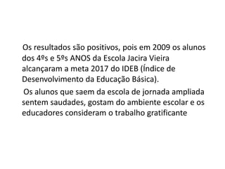 Os resultados são positivos, pois em 2009 os alunos
dos 4ºs e 5ºs ANOS da Escola Jacira Vieira
alcançaram a meta 2017 do IDEB (Índice de
Desenvolvimento da Educação Básica).
Os alunos que saem da escola de jornada ampliada
sentem saudades, gostam do ambiente escolar e os
educadores consideram o trabalho gratificante
 