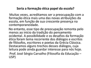 Seria a formação ética papel da escola?
 Muitas vezes, acreditamos ser a preocupação com a
formação ética mais uma das novas atribuições da
escola, em função de sua crescente presença na
contemporaneidade.
No entanto, esse tipo de preocupação remonta pelo
menos ao início da tradição do pensamento
ocidental. A possibilidade e os desafios da formação
ética foram tema recorrente dos diálogos e escritos
de filósofos, escritores e poetas da Grécia Clássica.
Destacamos alguns trechos desses diálogos, cuja
leitura pode ainda guardar interesse para nós hoje.
 Prof. José Sérgio Carvalho (Filosofia da Educação –
USP)
 