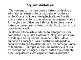 Segundo Aristóteles:
 “Os homens tornam-se bons e virtuosos devido a
três fatores, e estes são, a natureza, o hábito e a
razão. Ora, a razão e a inteligência são os fins da
nossa natureza. Por isso é necessário preparar-lhes a
formação e o cultivo dos hábitos. Já se disse que a
natureza devem ser os futuros cidadãos [...] o resto é
obra da educação.
 Realmente toda arte e educação esforçam-se por
completar o que falta à natureza. Ninguém porá em
dúvida que ao legislador incumbe, sobretudo o
cuidado à educação. Pois o costume adequado a
cada constituição sói defendê-lo e, no começo fundá-
lo também… E sempre o costume melhor é a causa
de melhor constituição. É claro, então que compete
às leis regularem a educação e torná-la pública.”
 
