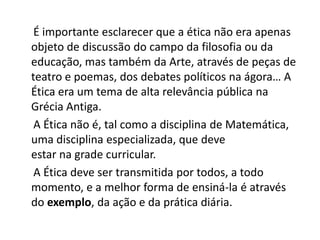 É importante esclarecer que a ética não era apenas
objeto de discussão do campo da filosofia ou da
educação, mas também da Arte, através de peças de
teatro e poemas, dos debates políticos na ágora… A
Ética era um tema de alta relevância pública na
Grécia Antiga.
 A Ética não é, tal como a disciplina de Matemática,
uma disciplina especializada, que deve
estar na grade curricular.
 A Ética deve ser transmitida por todos, a todo
momento, e a melhor forma de ensiná-la é através
do exemplo, da ação e da prática diária.
 