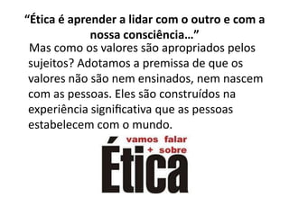 “Ética é aprender a lidar com o outro e com a
             nossa consciência…”
 Mas como os valores são apropriados pelos
 sujeitos? Adotamos a premissa de que os
 valores não são nem ensinados, nem nascem
 com as pessoas. Eles são construídos na
 experiência signiﬁcativa que as pessoas
 estabelecem com o mundo.
 
