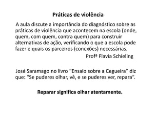 Práticas de violência
A aula discute a importância do diagnóstico sobre as
práticas de violência que acontecem na escola (onde,
quem, com quem, contra quem) para construir
alternativas de ação, verificando o que a escola pode
fazer e quais os parceiros (conexões) necessárias.
                                Profª Flavia Schieling

José Saramago no livro “Ensaio sobre a Cegueira” diz
que: “Se puderes olhar, vê, e se puderes ver, repara”.

         Reparar significa olhar atentamente.
 