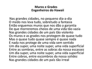 Muros e Grades
               Engenheiros do Hawaii

Nas grandes cidades, no pequeno dia-a-dia
O medo nos leva tudo, sobretudo a fantasia
Então erguemos muros que nos dão a garantia
De que morreremos cheios de uma vida tão vazia
Nas grandes cidades de um país tão violento
Os muros e as grades nos protegem de quase tudo
Mas o quase tudo quase sempre é quase nada
E nada nos protege de uma vida sem sentido
Um dia super, uma noite super, uma vida superficial
Entre as sombras, entre as sobras da nossa escassez
Um dia super, uma noite super, uma vida superficial
Entre cobras, entre escombros da nossa solidez
Nas grandes cidades de um país tão irreal
 