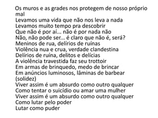 Os muros e as grades nos protegem de nosso próprio
mal
Levamos uma vida que não nos leva a nada
Levamos muito tempo pra descobrir
Que não é por aí... não é por nada não
Não, não pode ser... é claro que não é, será?
Meninos de rua, delírios de ruínas
Violência nua e crua, verdade clandestina
Delírios de ruína, delitos e delícias
A violência travestida faz seu trottoir
Em armas de brinquedo, medo de brincar
Em anúncios luminosos, lâminas de barbear
(solidez)
Viver assim é um absurdo como outro qualquer
Como tentar o suicídio ou amar uma mulher
Viver assim é um absurdo como outro qualquer
Como lutar pelo poder
Lutar como puder
 