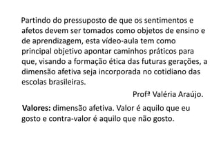 Partindo do pressuposto de que os sentimentos e
afetos devem ser tomados como objetos de ensino e
de aprendizagem, esta vídeo-aula tem como
principal objetivo apontar caminhos práticos para
que, visando a formação ética das futuras gerações, a
dimensão afetiva seja incorporada no cotidiano das
escolas brasileiras.
                                Profª Valéria Araújo.
Valores: dimensão afetiva. Valor é aquilo que eu
gosto e contra-valor é aquilo que não gosto.
 