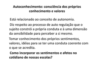 Autoconhecimento: consciência dos próprios
           conhecimento e valores

 Está relacionado ao conceito de autonomia.
 Diz respeito ao processo de auto regulação que o
sujeito constrói a própria conduta e à uma dimensão
da sensibilidade para perceber a si mesmo.
Tomar conhecimento dos próprios sentimentos,
valores, idéias para se ter uma conduta coerente com
o que se acredita.
 Como incorporar os sentimentos e afetos no
cotidiano de nossas escolas?
 