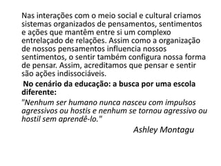 Nas interações com o meio social e cultural criamos
sistemas organizados de pensamentos, sentimentos
e ações que mantêm entre si um complexo
entrelaçado de relações. Assim como a organização
de nossos pensamentos influencia nossos
sentimentos, o sentir também configura nossa forma
de pensar. Assim, acreditamos que pensar e sentir
são ações indissociáveis.
 No cenário da educação: a busca por uma escola
diferente:
"Nenhum ser humano nunca nasceu com impulsos
agressivos ou hostis e nenhum se tornou agressivo ou
hostil sem aprendê-lo."
                               Ashley Montagu
 