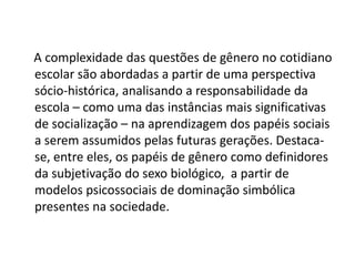 A complexidade das questões de gênero no cotidiano
escolar são abordadas a partir de uma perspectiva
sócio-histórica, analisando a responsabilidade da
escola – como uma das instâncias mais significativas
de socialização – na aprendizagem dos papéis sociais
a serem assumidos pelas futuras gerações. Destaca-
se, entre eles, os papéis de gênero como definidores
da subjetivação do sexo biológico, a partir de
modelos psicossociais de dominação simbólica
presentes na sociedade.
 
