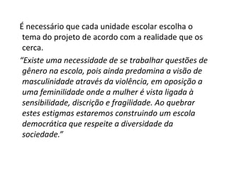É necessário que cada unidade escolar escolha o
 tema do projeto de acordo com a realidade que os
 cerca.
“Existe uma necessidade de se trabalhar questões de
 gênero na escola, pois ainda predomina a visão de
 masculinidade através da violência, em oposição a
 uma feminilidade onde a mulher é vista ligada à
 sensibilidade, discrição e fragilidade. Ao quebrar
 estes estigmas estaremos construindo um escola
 democrática que respeite a diversidade da
 sociedade.”
 