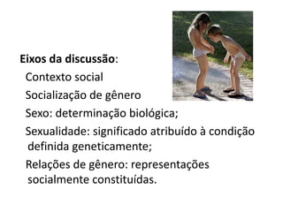 Eixos da discussão:
 Contexto social
 Socialização de gênero
 Sexo: determinação biológica;
 Sexualidade: significado atribuído à condição
  definida geneticamente;
 Relações de gênero: representações
  socialmente constituídas.
 