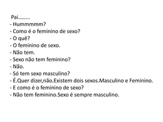 Pai........
- Hummmmm?
- Como é o feminino de sexo?
- O quê?
- O feminino de sexo.
- Não tem.
- Sexo não tem feminino?
- Não.
- Só tem sexo masculino?
- É.Quer dizer,não.Existem dois sexos.Masculino e Feminino.
- E como é o feminino de sexo?
- Não tem feminino.Sexo é sempre masculino.
 