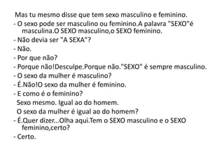 Mas tu mesmo disse que tem sexo masculino e feminino.
- O sexo pode ser masculino ou feminino.A palavra "SEXO"é
   masculina.O SEXO masculino,o SEXO feminino.
- Não devia ser "A SEXA"?
- Não.
- Por que não?
- Porque não!Desculpe.Porque não."SEXO" é sempre masculino.
- O sexo da mulher é masculino?
- É.Não!O sexo da mulher é feminino.
- E como é o feminino?
  Sexo mesmo. Igual ao do homem.
  O sexo da mulher é igual ao do homem?
- É.Quer dizer...Olha aqui.Tem o SEXO masculino e o SEXO
   feminino,certo?
- Certo.
 