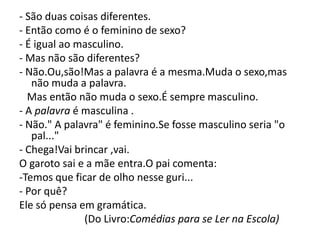 - São duas coisas diferentes.
- Então como é o feminino de sexo?
- É igual ao masculino.
- Mas não são diferentes?
- Não.Ou,são!Mas a palavra é a mesma.Muda o sexo,mas
   não muda a palavra.
  Mas então não muda o sexo.É sempre masculino.
- A palavra é masculina .
- Não." A palavra" é feminino.Se fosse masculino seria "o
   pal..."
- Chega!Vai brincar ,vai.
O garoto sai e a mãe entra.O pai comenta:
-Temos que ficar de olho nesse guri...
- Por quê?
Ele só pensa em gramática.
              (Do Livro:Comédias para se Ler na Escola)
 