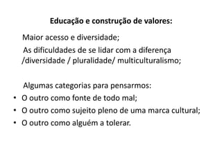 Educação e construção de valores:
  Maior acesso e diversidade;
  As dificuldades de se lidar com a diferença
  /diversidade / pluralidade/ multiculturalismo;

  Algumas categorias para pensarmos:
• O outro como fonte de todo mal;
• O outro como sujeito pleno de uma marca cultural;
• O outro como alguém a tolerar.
 