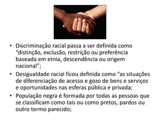 • Discriminação racial passa a ser definida como
  “distinção, exclusão, restrição ou preferência
  baseada em etnia, descendência ou origem
  nacional”;
• Desigualdade racial ficou definida como “as situações
  de diferenciação de acesso e gozo de bens e serviços
  e oportunidades nas esferas pública e privada;
• População negra é formada por todas as pessoas que
  se classificam como tais ou como pretos, pardos ou
  outro termo parecido;
 