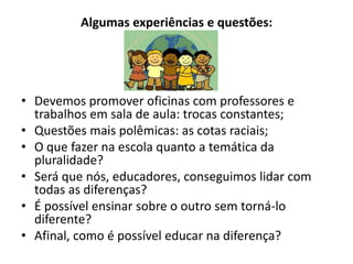 Algumas experiências e questões:




• Devemos promover oficinas com professores e
  trabalhos em sala de aula: trocas constantes;
• Questões mais polêmicas: as cotas raciais;
• O que fazer na escola quanto a temática da
  pluralidade?
• Será que nós, educadores, conseguimos lidar com
  todas as diferenças?
• É possível ensinar sobre o outro sem torná-lo
  diferente?
• Afinal, como é possível educar na diferença?
 