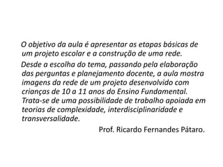 O objetivo da aula é apresentar as etapas básicas de
um projeto escolar e a construção de uma rede.
Desde a escolha do tema, passando pela elaboração
das perguntas e planejamento docente, a aula mostra
imagens da rede de um projeto desenvolvido com
crianças de 10 a 11 anos do Ensino Fundamental.
Trata-se de uma possibilidade de trabalho apoiada em
teorias de complexidade, interdisciplinaridade e
transversalidade.
                       Prof. Ricardo Fernandes Pátaro.
 