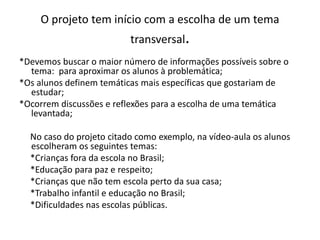 O projeto tem início com a escolha de um tema
                          transversal.
*Devemos buscar o maior número de informações possíveis sobre o
  tema: para aproximar os alunos à problemática;
*Os alunos definem temáticas mais específicas que gostariam de
  estudar;
*Ocorrem discussões e reflexões para a escolha de uma temática
  levantada;

  No caso do projeto citado como exemplo, na vídeo-aula os alunos
  escolheram os seguintes temas:
  *Crianças fora da escola no Brasil;
  *Educação para paz e respeito;
  *Crianças que não tem escola perto da sua casa;
  *Trabalho infantil e educação no Brasil;
  *Dificuldades nas escolas públicas.
 