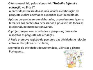 O tema escolhido pelos alunos foi: “Trabalho infantil e
educação no Brasil”.
A partir do interesse dos alunos, ocorre a elaboração de
perguntas sobre a temática específica que foi escolhida.
Após as perguntas serem elaboradas, os professores ligam a
temática aos conteúdos necessários e possíveis de todas as
disciplinas, de maneira transversal.
O projeto segue com atividades e pesquisas, buscando
respostas às perguntas das crianças;
A Rede promove registro de percurso das atividades e relação
entre as disciplinas curriculares;
Exemplos de atividades de Matemática, Ciências e Língua
Portuguesa.
 