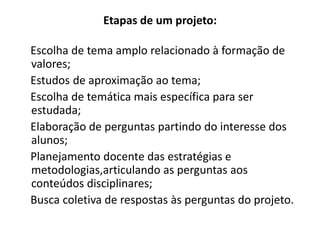 Etapas de um projeto:

Escolha de tema amplo relacionado à formação de
valores;
Estudos de aproximação ao tema;
Escolha de temática mais específica para ser
estudada;
Elaboração de perguntas partindo do interesse dos
alunos;
Planejamento docente das estratégias e
metodologias,articulando as perguntas aos
conteúdos disciplinares;
Busca coletiva de respostas às perguntas do projeto.
 