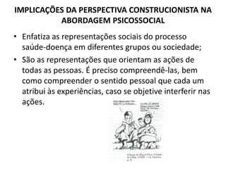 IMPLICAÇÕES DA PERSPECTIVA CONSTRUCIONISTA NA
          ABORDAGEM PSICOSSOCIAL
• Enfatiza as representações sociais do processo
  saúde-doença em diferentes grupos ou sociedade;
• São as representações que orientam as ações de
  todas as pessoas. É preciso compreendê-las, bem
  como compreender o sentido pessoal que cada um
  atribui às experiências, caso se objetive interferir nas
  ações.
 